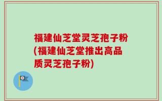 福建仙芝堂灵芝孢子粉(福建仙芝堂推出高品质灵芝孢子粉)