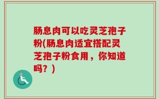 肠息肉可以吃灵芝孢子粉(肠息肉适宜搭配灵芝孢子粉食用，你知道吗？)