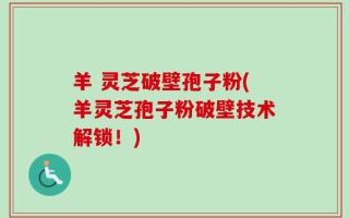 羊 灵芝破壁孢子粉(羊灵芝孢子粉破壁技术解锁！)