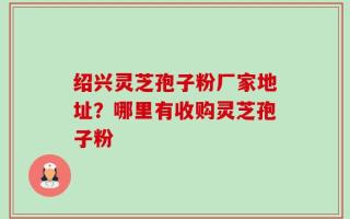 绍兴灵芝孢子粉厂家地址？哪里有收购灵芝孢子粉