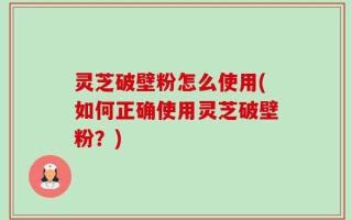 灵芝破壁粉怎么使用(如何正确使用灵芝破壁粉？)