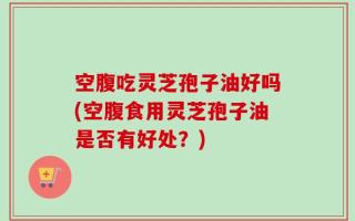 空腹吃灵芝孢子油好吗(空腹食用灵芝孢子油是否有好处？)