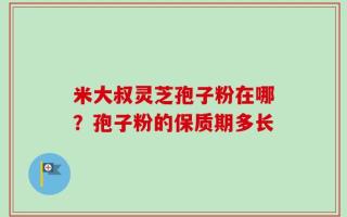 米大叔灵芝孢子粉在哪？孢子粉的保质期多长