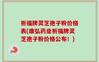 祈福牌灵芝孢子粉价格表(康弘药业祈福牌灵芝孢子粉价格公布！)