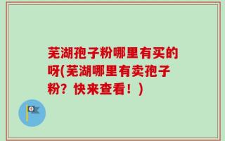 芜湖孢子粉哪里有买的呀(芜湖哪里有卖孢子粉？快来查看！)