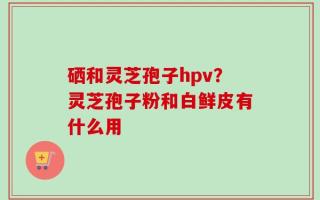 硒和灵芝孢子hpv？灵芝孢子粉和白鲜皮有什么用