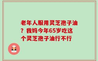 老年人服用灵芝孢子油？我妈今年65岁吃这个灵芝孢子油行不行