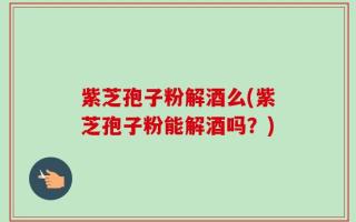 紫芝孢子粉解酒么(紫芝孢子粉能解酒吗？)