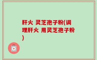 肝火 灵芝孢子粉(调理肝火 用灵芝孢子粉)