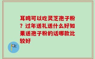 耳鸣可以吃灵芝孢子粉？过年送礼送什么好如果送孢子粉的话哪款比较好