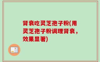 肾衰吃灵芝孢子粉(用灵芝孢子粉调理肾衰，效果显著)