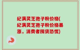 纪满灵芝孢子粉价格(纪满灵芝孢子粉价格暴涨，消费者囤货恐慌)