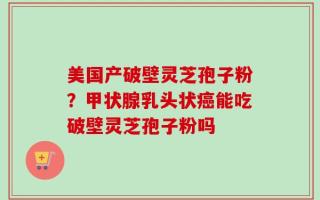 美国产破壁灵芝孢子粉？甲状腺乳头状癌能吃破壁灵芝孢子粉吗