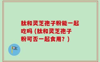 肽和灵芝孢子粉能一起吃吗 (肽和灵芝孢子粉可否一起食用？)