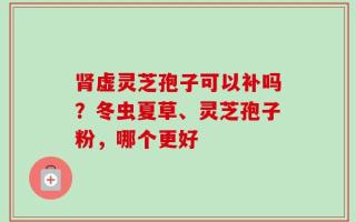 肾虚灵芝孢子可以补吗？冬虫夏草、灵芝孢子粉，哪个更好