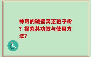 神奇的破壁灵芝孢子粉？探究其功效与使用方法？