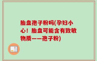 胎盘孢子粉吗(孕妇小心！胎盘可能含有致敏物质——孢子粉)