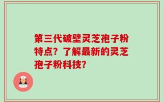 第三代破壁灵芝孢子粉特点？了解最新的灵芝孢子粉科技？