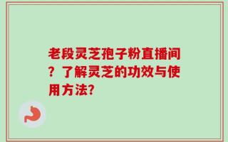 老段灵芝孢子粉直播间？了解灵芝的功效与使用方法？