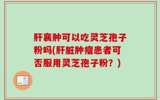 肝襄肿可以吃灵芝孢子粉吗(肝脏肿瘤患者可否服用灵芝孢子粉？)