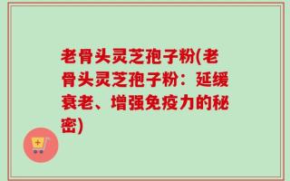 老骨头灵芝孢子粉(老骨头灵芝孢子粉：延缓衰老、增强免疫力的秘密)