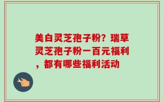 美白灵芝孢子粉？瑞草灵芝孢子粉一百元福利，都有哪些福利活动
