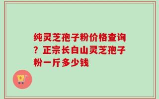 纯灵芝孢子粉价格查询？正宗长白山灵芝孢子粉一斤多少钱