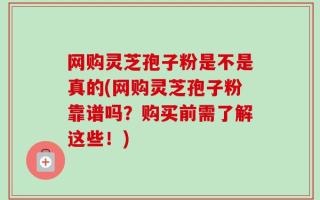 网购灵芝孢子粉是不是真的(网购灵芝孢子粉靠谱吗？购买前需了解这些！)