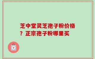 芝中堂灵芝孢子粉价格？正宗孢子粉哪里买