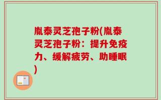 胤泰灵芝孢子粉(胤泰灵芝孢子粉：提升免疫力、缓解疲劳、助睡眠)
