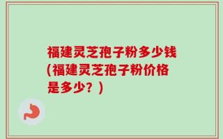 福建灵芝孢子粉多少钱(福建灵芝孢子粉价格是多少？)