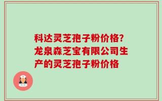 科达灵芝孢子粉价格？龙泉森芝宝有限公司生产的灵芝孢子粉价格
