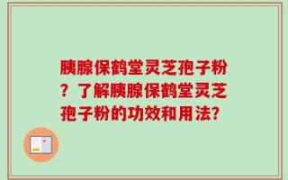 胰腺保鹤堂灵芝孢子粉？了解胰腺保鹤堂灵芝孢子粉的功效和用法？