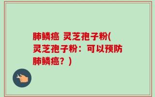 肺鳞癌 灵芝孢子粉(灵芝孢子粉：可以预防肺鳞癌？)
