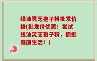 线油灵芝孢子粉批发价格(批发价优惠！尝试线油灵芝孢子粉，拥抱健康生活！)