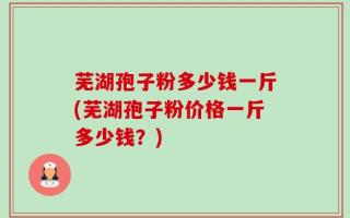 芜湖孢子粉多少钱一斤(芜湖孢子粉价格一斤多少钱？)