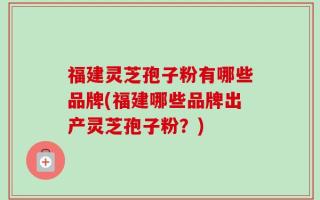 福建灵芝孢子粉有哪些品牌(福建哪些品牌出产灵芝孢子粉？)