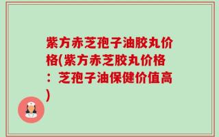 紫方赤芝孢子油胶丸价格(紫方赤芝胶丸价格：芝孢子油保健价值高)