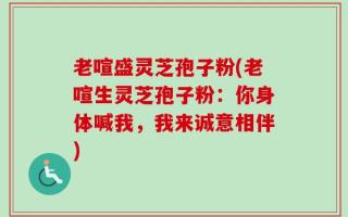 老喧盛灵芝孢子粉(老喧生灵芝孢子粉：你身体喊我，我来诚意相伴)
