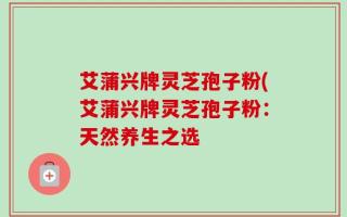 艾蒲兴牌灵芝孢子粉(艾蒲兴牌灵芝孢子粉：天然养生之选