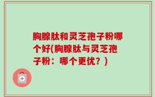 胸腺肽和灵芝孢子粉哪个好(胸腺肽与灵芝孢子粉：哪个更优？)