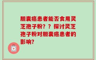 胆囊癌患者能否食用灵芝孢子粉？？探讨灵芝孢子粉对胆囊癌患者的影响？