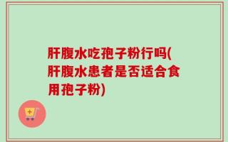 肝腹水吃孢子粉行吗(肝腹水患者是否适合食用孢子粉)