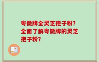 粤微牌全灵芝孢子粉？全面了解粤微牌的灵芝孢子粉？