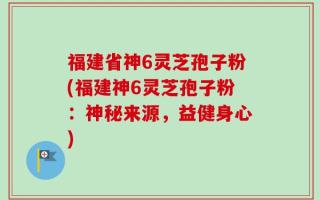 福建省神6灵芝孢子粉(福建神6灵芝孢子粉：神秘来源，益健身心)