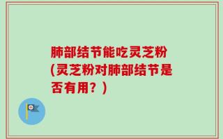 肺部结节能吃灵芝粉 (灵芝粉对肺部结节是否有用？)