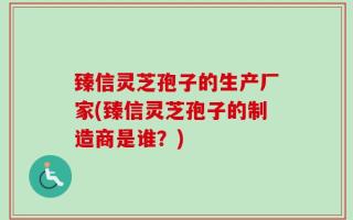 臻信灵芝孢子的生产厂家(臻信灵芝孢子的制造商是谁？)