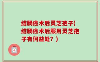 结肠癌术后灵芝孢子(结肠癌术后服用灵芝孢子有何益处？)