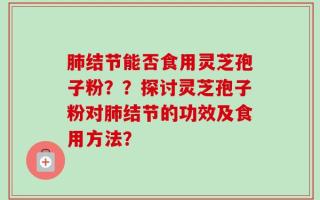 肺结节能否食用灵芝孢子粉？？探讨灵芝孢子粉对肺结节的功效及食用方法？
