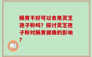 肠胃不好可以食用灵芝孢子粉吗？探讨灵芝孢子粉对肠胃健康的影响？